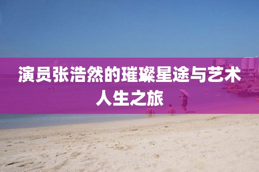 演员张浩然的璀璨星途与艺术人生之旅