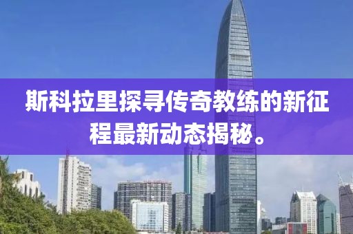 斯科拉里探寻传奇教练的新征程最新动态揭秘。
