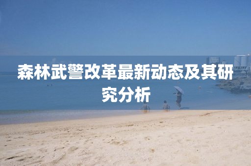 森林武警改革最新动态及其研究分析