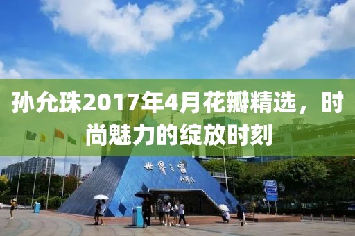 孙允珠2017年4月花瓣精选，时尚魅力的绽放时刻
