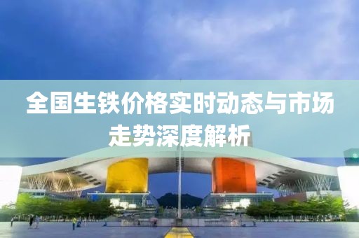 全国生铁价格实时动态与市场走势深度解析