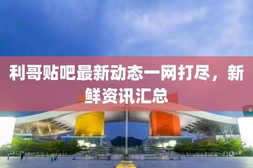 利哥贴吧最新动态一网打尽，新鲜资讯汇总