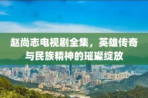 赵尚志电视剧全集，英雄传奇与民族精神的璀璨绽放