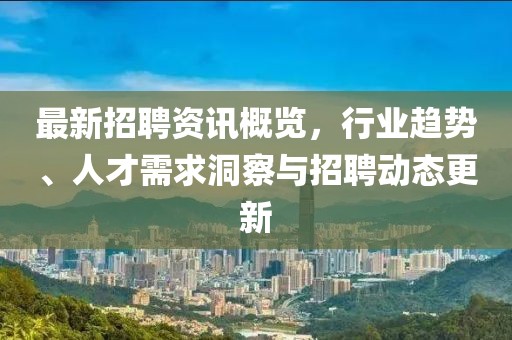 最新招聘资讯概览，行业趋势、人才需求洞察与招聘动态更新