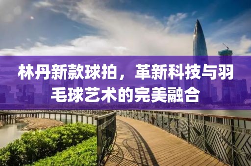 林丹新款球拍，革新科技与羽毛球艺术的完美融合