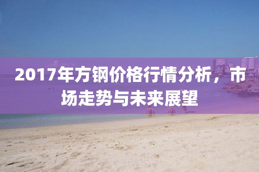 2017年方钢价格行情分析，市场走势与未来展望