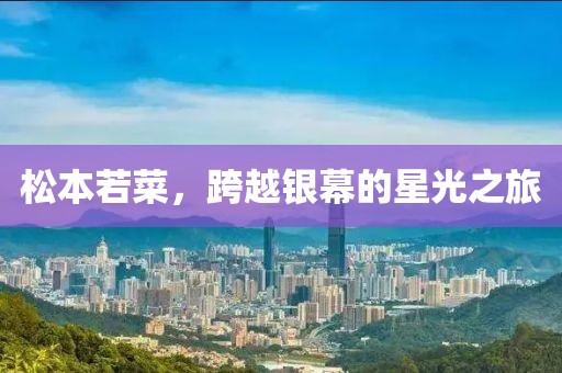 松本若菜，跨越银幕的星光之旅