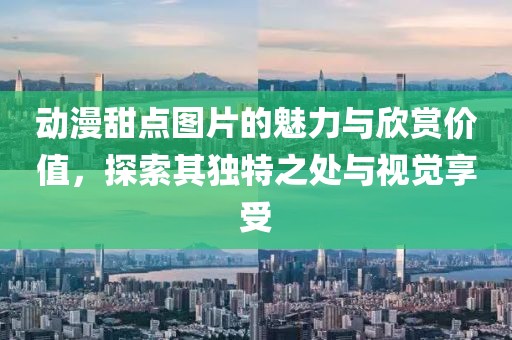 动漫甜点图片的魅力与欣赏价值，探索其独特之处与视觉享受