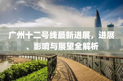 广州十二号线最新进展，进展、影响与展望全解析