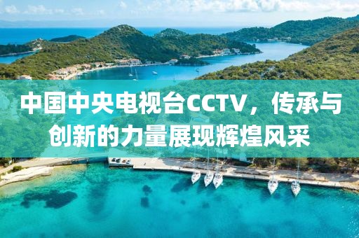 中国中央电视台CCTV，传承与创新的力量展现辉煌风采