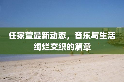 任家萱最新动态，音乐与生活绚烂交织的篇章