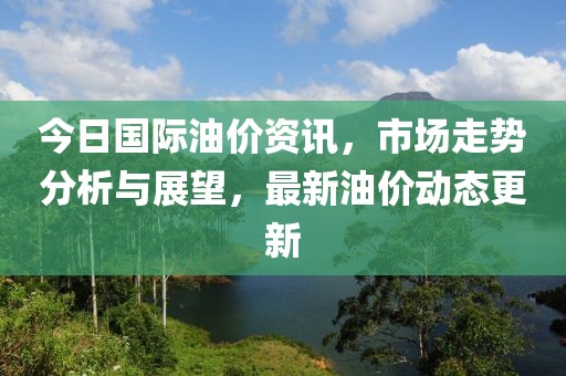 今日国际油价资讯，市场走势分析与展望，最新油价动态更新