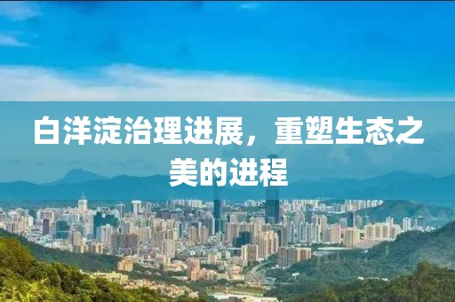 白洋淀治理进展，重塑生态之美的进程