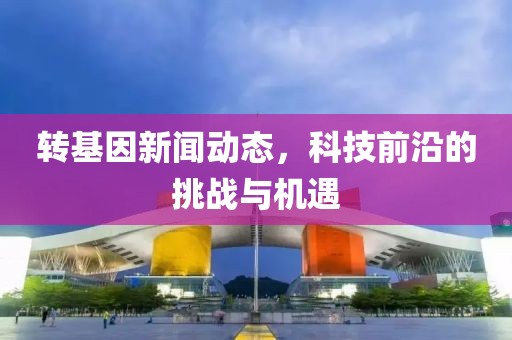 转基因新闻动态，科技前沿的挑战与机遇