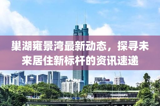巢湖雍景湾最新动态，探寻未来居住新标杆的资讯速递