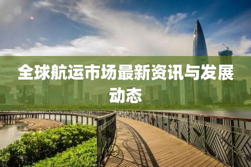 全球航运市场最新资讯与发展动态