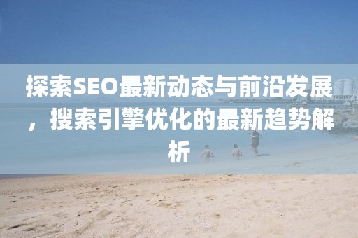探索SEO最新动态与前沿发展，搜索引擎优化的最新趋势解析