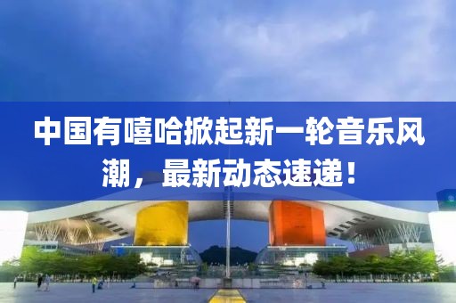 中国有嘻哈掀起新一轮音乐风潮，最新动态速递！