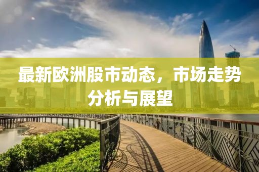 最新欧洲股市动态，市场走势分析与展望