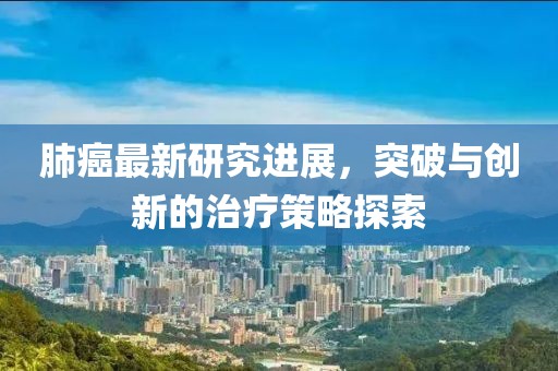 肺癌最新研究进展，突破与创新的治疗策略探索