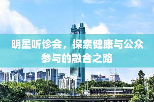 明星听诊会，探索健康与公众参与的融合之路