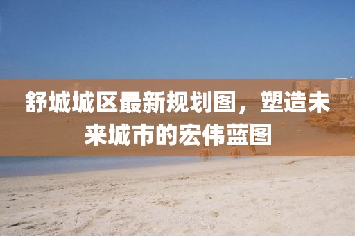 舒城城区最新规划图，塑造未来城市的宏伟蓝图