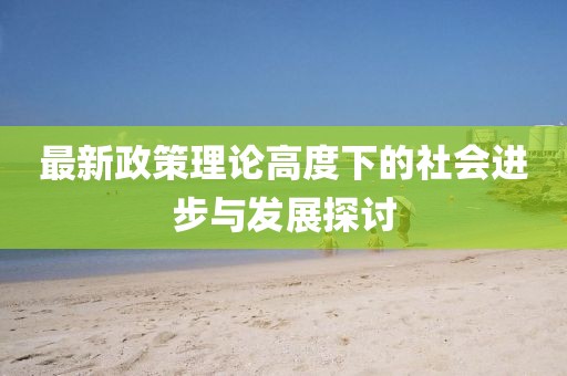 最新政策理论高度下的社会进步与发展探讨