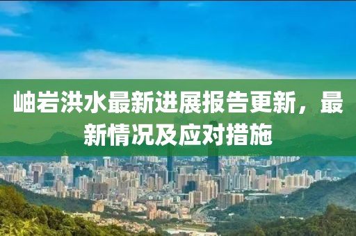岫岩洪水最新进展报告更新，最新情况及应对措施