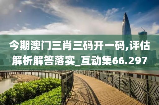 今期澳门三肖三码开一码,评估解析解答落实_互动集66.297