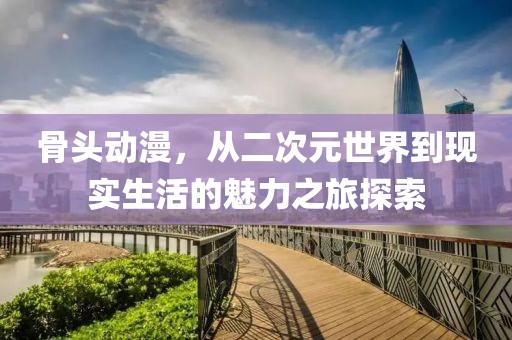 骨头动漫，从二次元世界到现实生活的魅力之旅探索