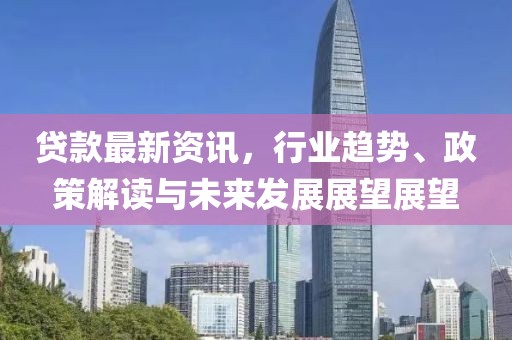 贷款最新资讯，行业趋势、政策解读与未来发展展望展望