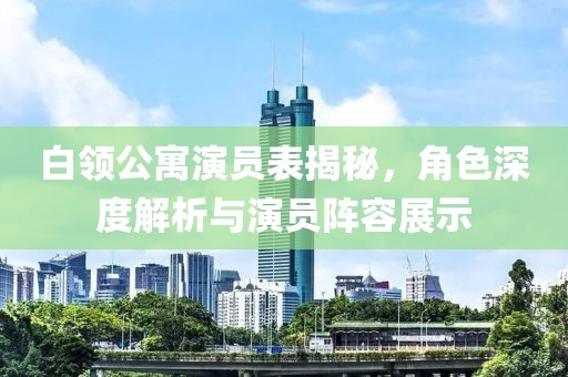 白领公寓演员表揭秘，角色深度解析与演员阵容展示