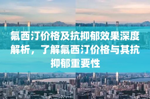 氟西汀价格及抗抑郁效果深度解析，了解氟西汀价格与其抗抑郁重要性