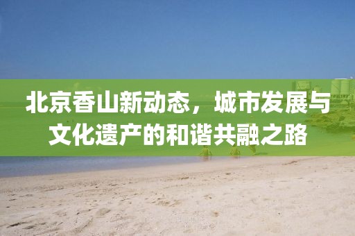 北京香山新动态，城市发展与文化遗产的和谐共融之路