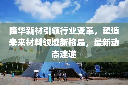 隆华新材引领行业变革，塑造未来材料领域新格局，最新动态速递