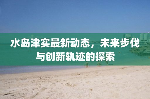 水岛津实最新动态，未来步伐与创新轨迹的探索
