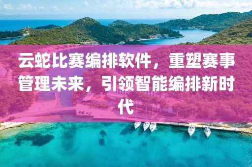 云蛇比赛编排软件，重塑赛事管理未来，引领智能编排新时代