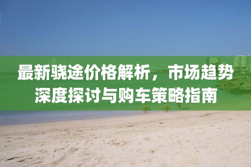 最新骁途价格解析，市场趋势深度探讨与购车策略指南