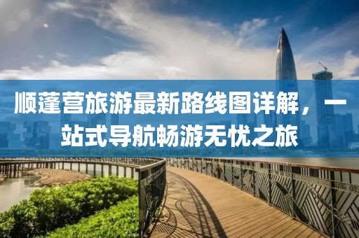 顺蓬营旅游最新路线图详解，一站式导航畅游无忧之旅