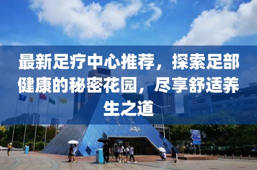 最新足疗中心推荐，探索足部健康的秘密花园，尽享舒适养生之道