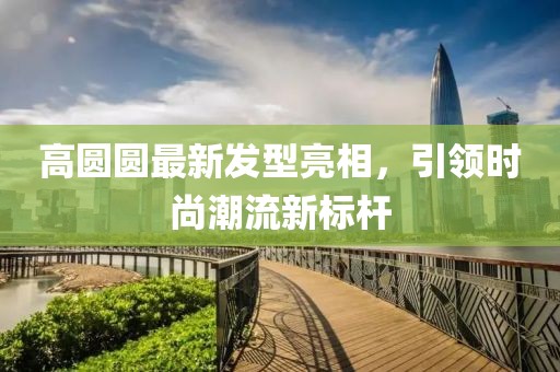 高圆圆最新发型亮相，引领时尚潮流新标杆