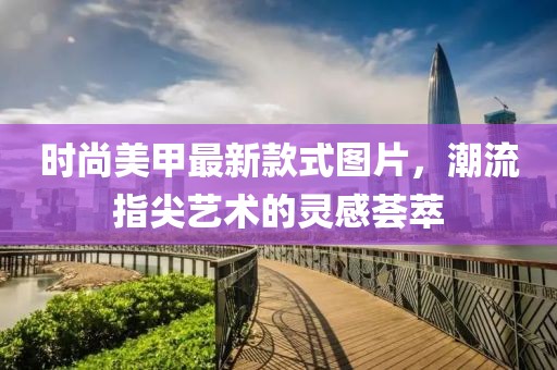 时尚美甲最新款式图片，潮流指尖艺术的灵感荟萃