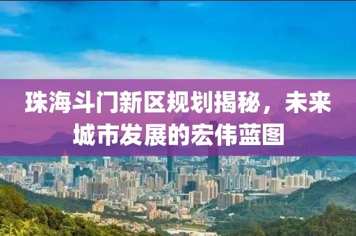 珠海斗门新区规划揭秘，未来城市发展的宏伟蓝图