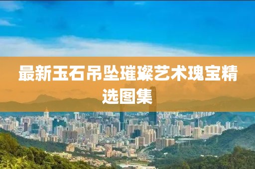 最新玉石吊坠璀璨艺术瑰宝精选图集