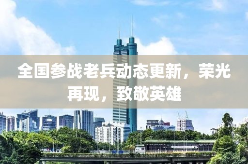 全国参战老兵动态更新，荣光再现，致敬英雄