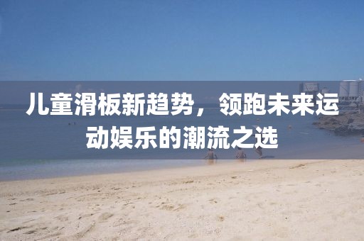 儿童滑板新趋势，领跑未来运动娱乐的潮流之选