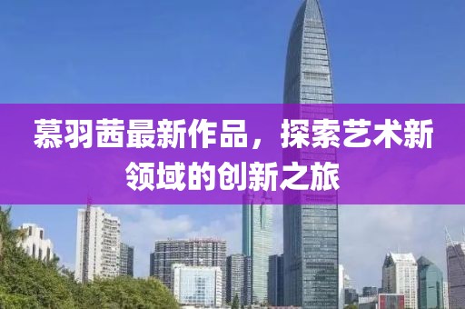 慕羽茜最新作品，探索艺术新领域的创新之旅