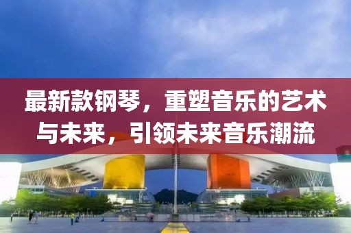 最新款钢琴，重塑音乐的艺术与未来，引领未来音乐潮流