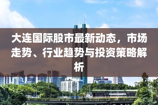 大连国际股市最新动态，市场走势、行业趋势与投资策略解析