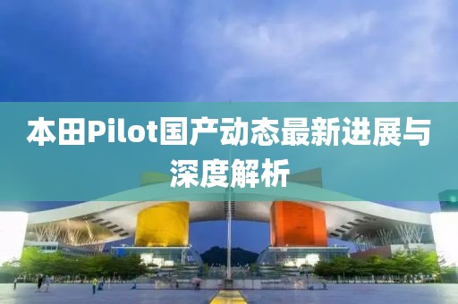 本田Pilot国产动态最新进展与深度解析